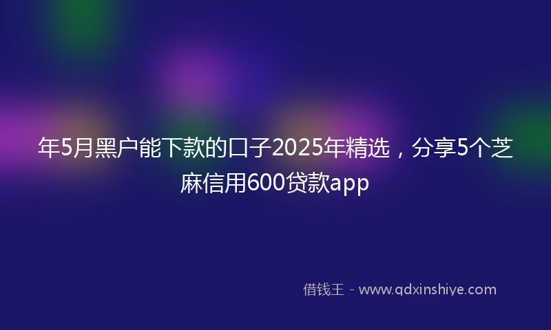 年5月黑户能下款的口子2025年精选，分享5个芝麻信用600贷款app