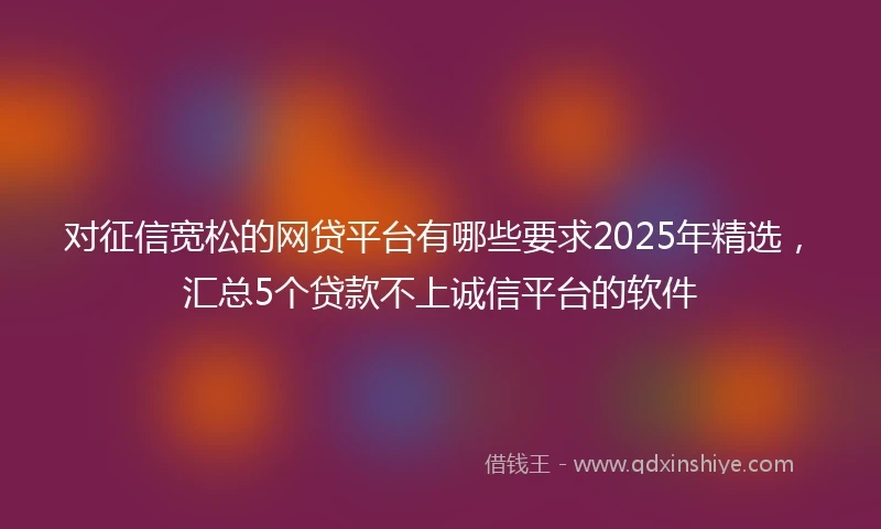 对征信宽松的网贷平台有哪些要求2025年精选，汇总5个贷款不上诚信平台的软件