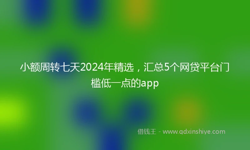 小额周转七天2024年精选，汇总5个网贷平台门槛低一点的app