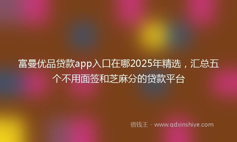 富曼优品贷款app入口在哪2025年精选，汇总五个不用面签和芝麻分的贷款平台