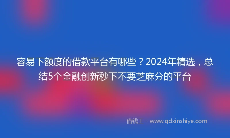 容易下额度的借款平台有哪些？2024年精选，总结5个金融创新秒下不要芝麻分的平台