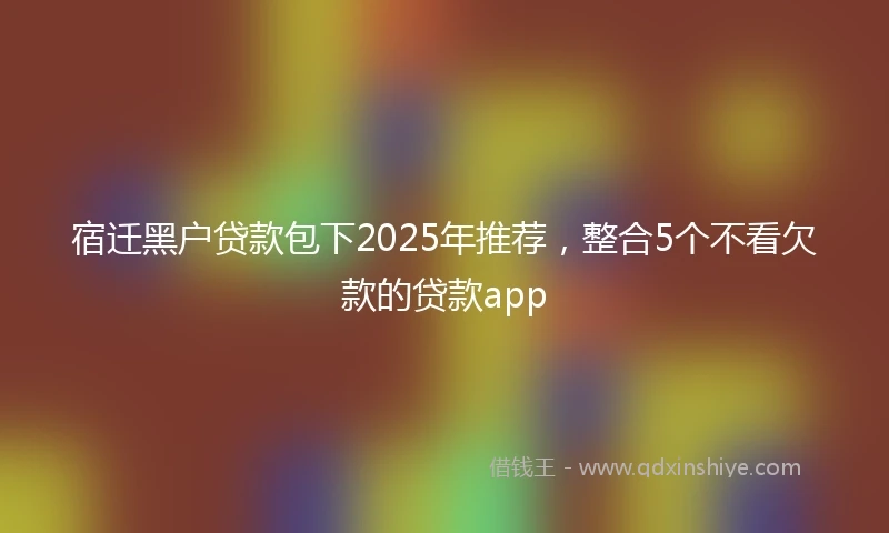 宿迁黑户贷款包下2025年推荐，整合5个不看欠款的贷款app