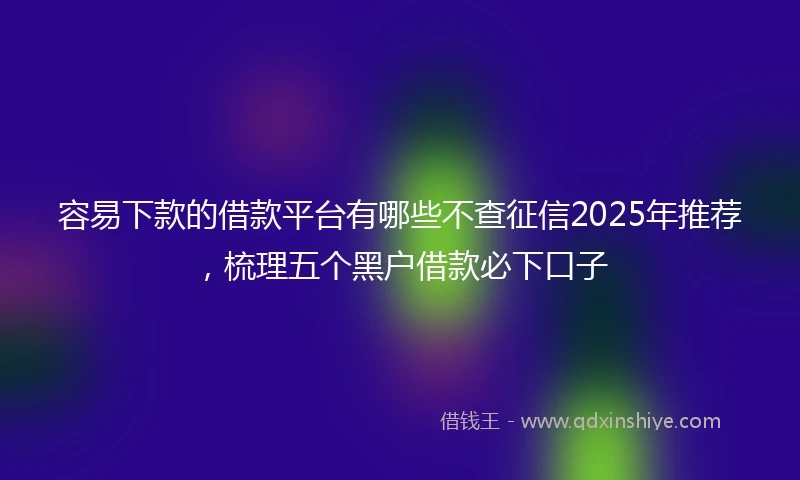 容易下款的借款平台有哪些不查征信2025年推荐，梳理五个黑户借款必下口子