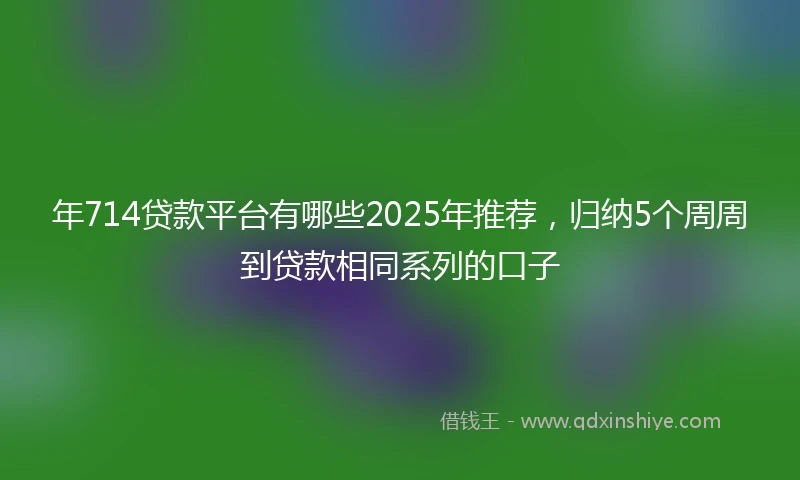 年714贷款平台有哪些2025年推荐，归纳5个周周到贷款相同系列的口子