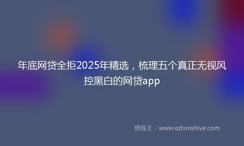 年底网贷全拒2025年精选，梳理五个真正无视风控黑白的网贷app