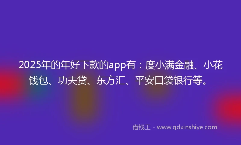 2025年的年好下款的app有：度小满金融、小花钱包、功夫贷、东方汇、平安口袋银行等。