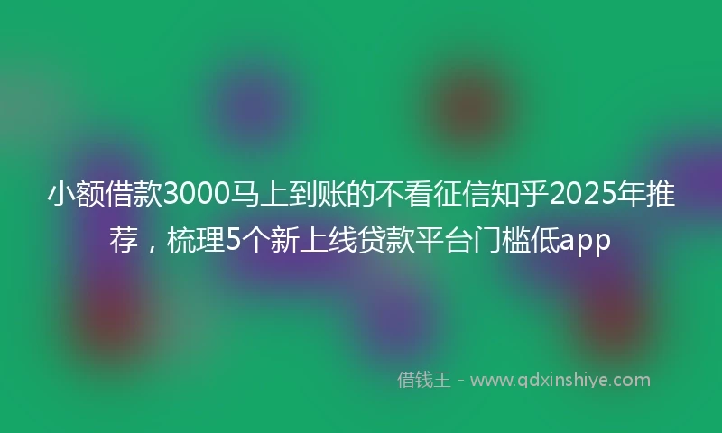 小额借款3000马上到账的不看征信知乎2025年推荐，梳理5个新上线贷款平台门槛低app