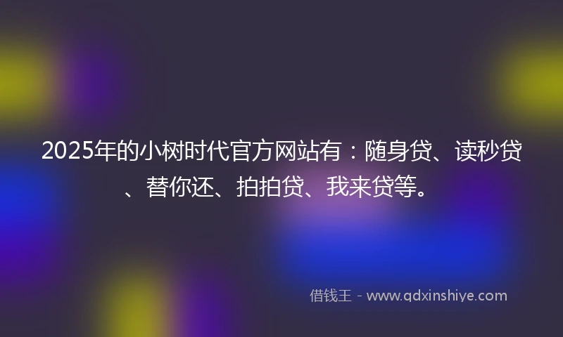 2025年的小树时代官方网站有：随身贷、读秒贷、替你还、拍拍贷、我来贷等。
