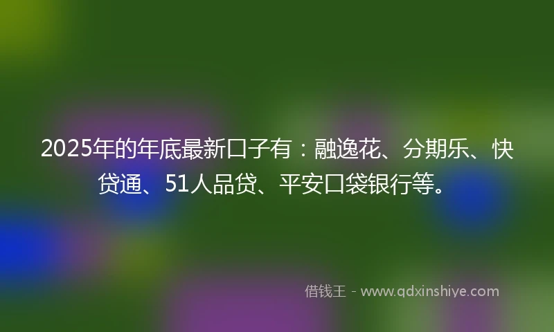 2025年的年底最新口子有：融逸花、分期乐、快贷通、51人品贷、平安口袋银行等。