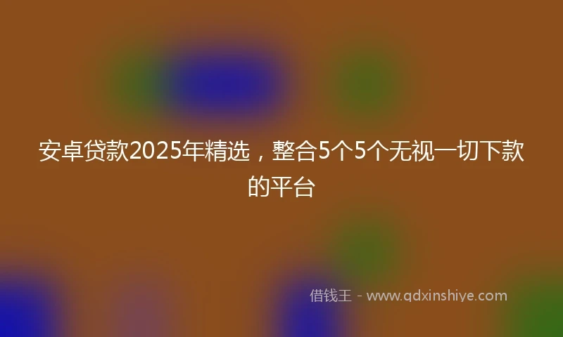 安卓贷款2025年精选，整合5个5个无视一切下款的平台