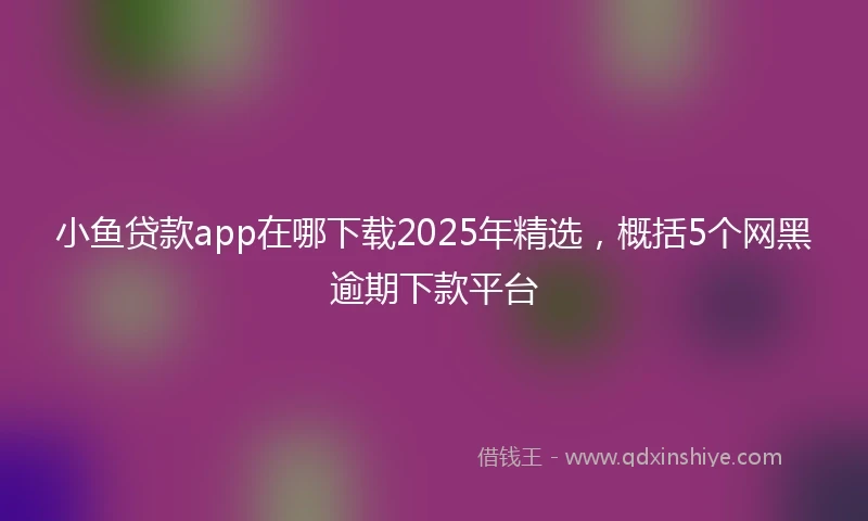 小鱼贷款app在哪下载2025年精选，概括5个网黑逾期下款平台