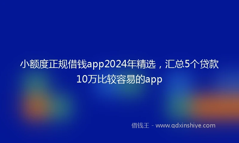 小额度正规借钱app2024年精选，汇总5个贷款10万比较容易的app