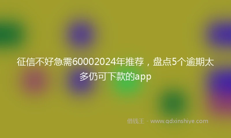 征信不好急需60002024年推荐，盘点5个逾期太多仍可下款的app