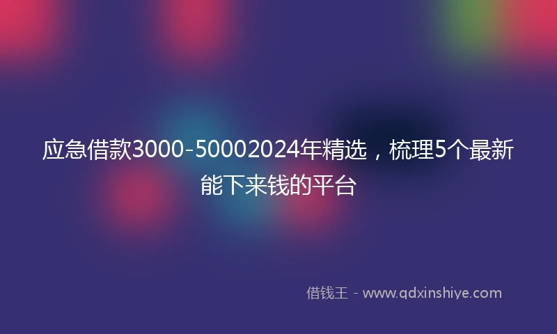 应急借款3000-50002024年精选，梳理5个最新能下来钱的平台