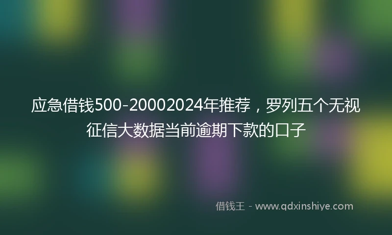 应急借钱500-20002024年推荐，罗列五个无视征信大数据当前逾期下款的口子