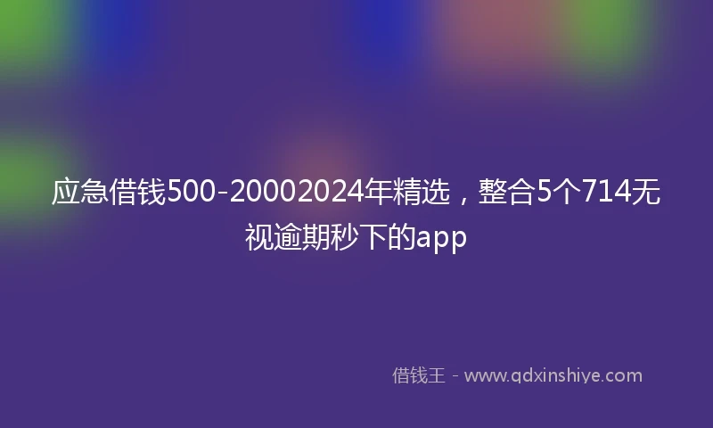 应急借钱500-20002024年精选，整合5个714无视逾期秒下的app