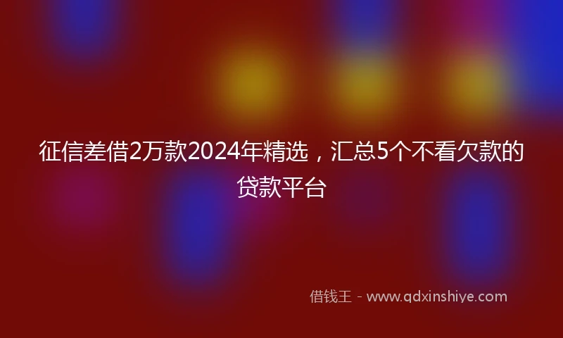 征信差借2万款2024年精选，汇总5个不看欠款的贷款平台