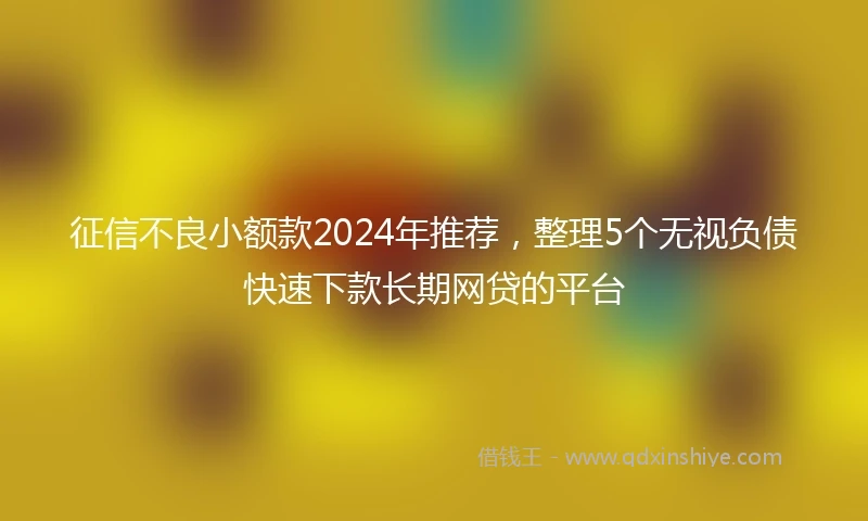 征信不良小额款2024年推荐，整理5个无视负债快速下款长期网贷的平台