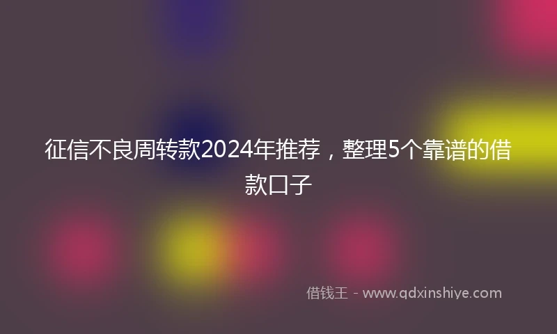征信不良周转款2024年推荐，整理5个靠谱的借款口子