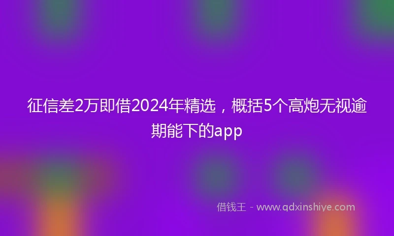 征信差2万即借2024年精选，概括5个高炮无视逾期能下的app