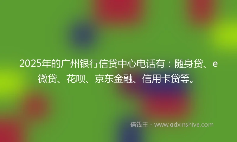 2025年的广州银行信贷中心电话有：随身贷、e微贷、花呗、京东金融、信用卡贷等。