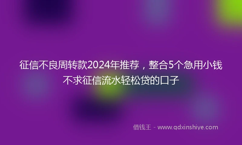 征信不良周转款2024年推荐，整合5个急用小钱不求征信流水轻松贷的口子