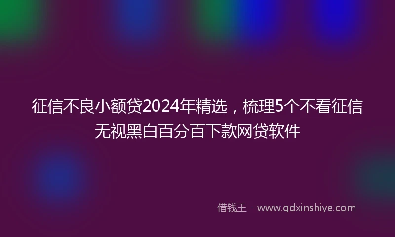 征信不良小额贷2024年精选，梳理5个不看征信无视黑白百分百下款网贷软件
