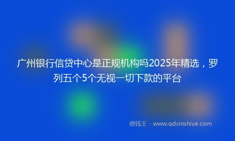 广州银行信贷中心是正规机构吗2025年精选，罗列五个5个无视一切下款的平台