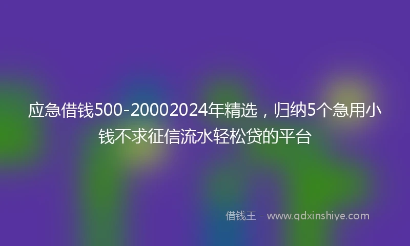 应急借钱500-20002024年精选，归纳5个急用小钱不求征信流水轻松贷的平台