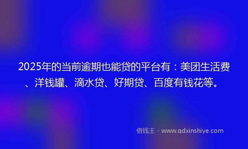 2025年的当前逾期也能贷的平台有：美团生活费、洋钱罐、滴水贷、好期贷、百度有钱花等。