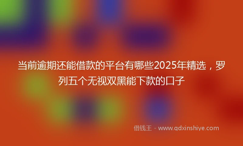 当前逾期还能借款的平台有哪些2025年精选，罗列五个无视双黑能下款的口子
