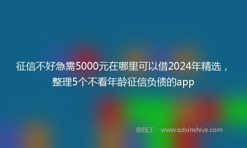 征信不好急需5000元在哪里可以借2024年精选，整理5个不看年龄征信负债的app