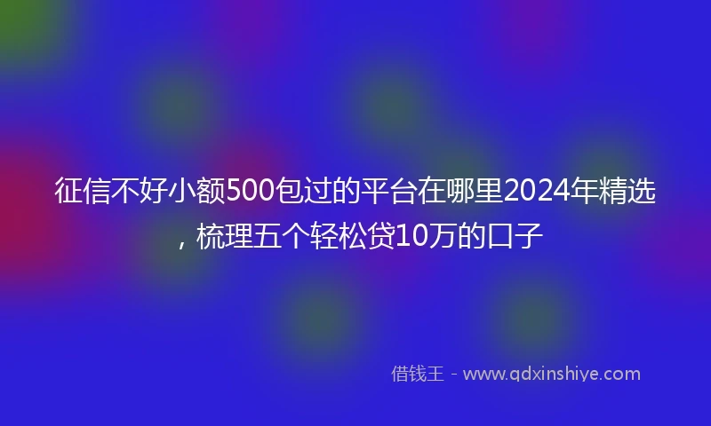 征信不好小额500包过的平台在哪里2024年精选，梳理五个轻松贷10万的口子