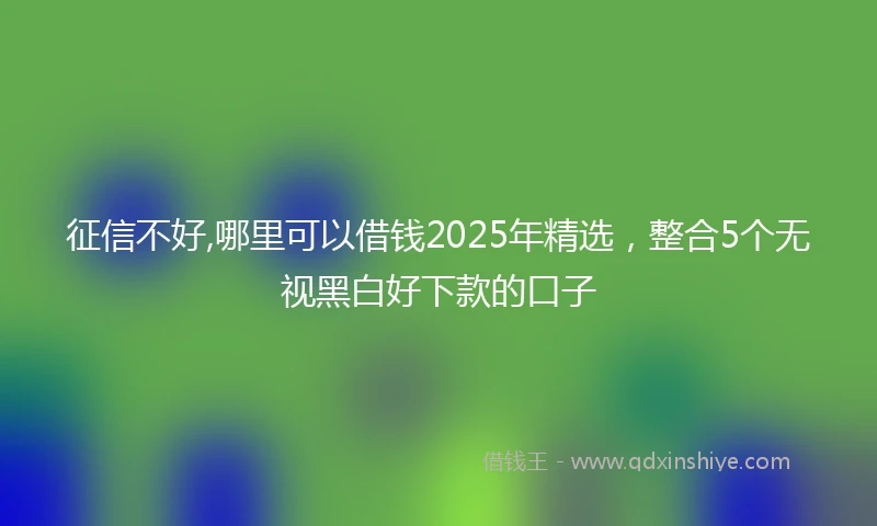 征信不好,哪里可以借钱2025年精选，整合5个无视黑白好下款的口子