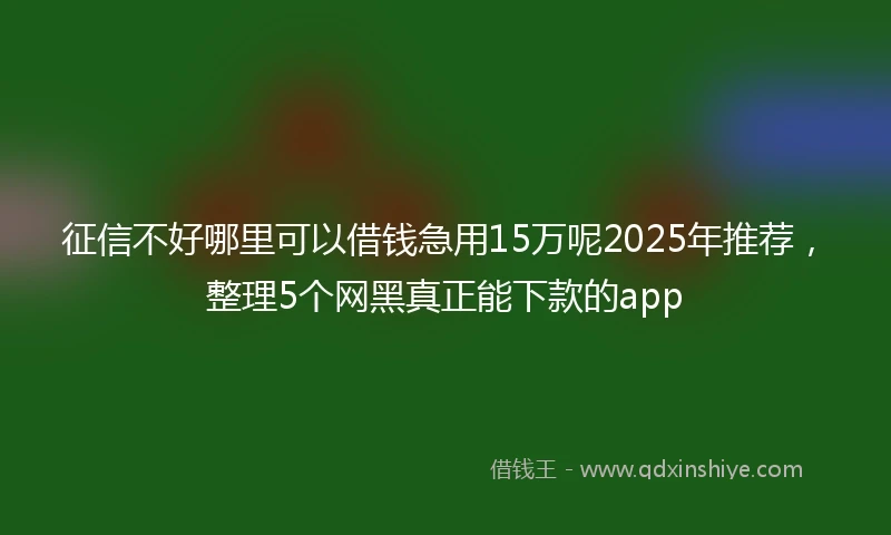 征信不好哪里可以借钱急用15万呢2025年推荐，整理5个网黑真正能下款的app