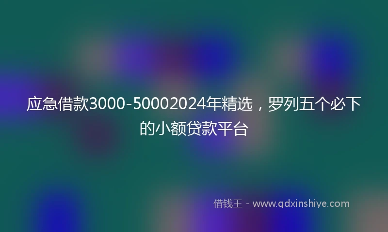 应急借款3000-50002024年精选，罗列五个必下的小额贷款平台