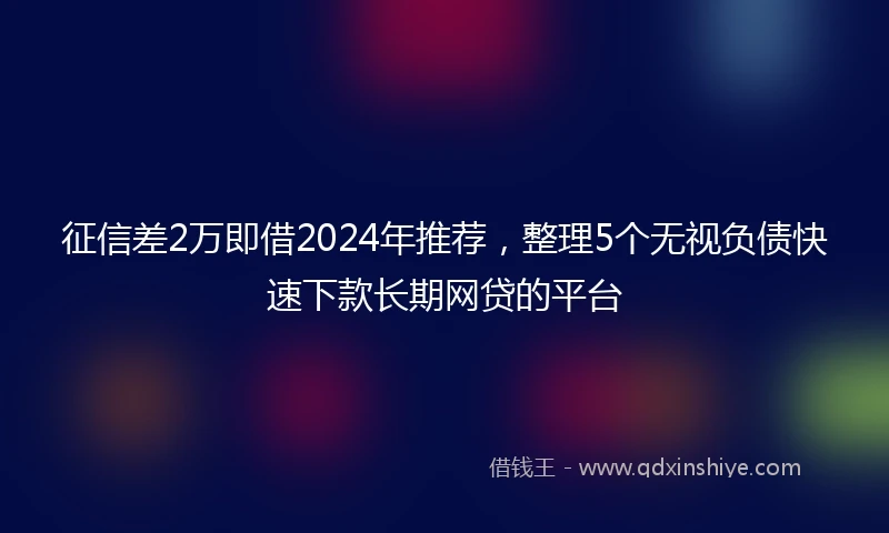 征信差2万即借2024年推荐，整理5个无视负债快速下款长期网贷的平台