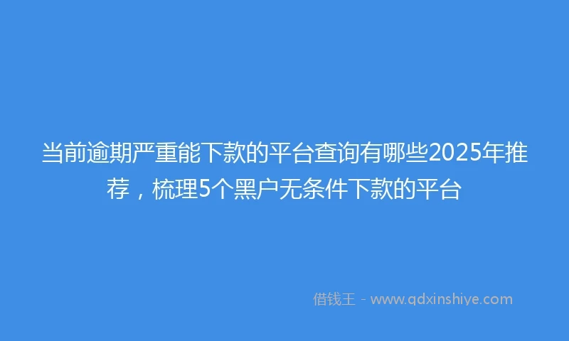 当前逾期严重能下款的平台查询有哪些2025年推荐，梳理5个黑户无条件下款的平台