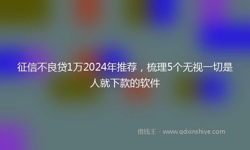 征信不良贷1万2024年推荐，梳理5个无视一切是人就下款的软件
