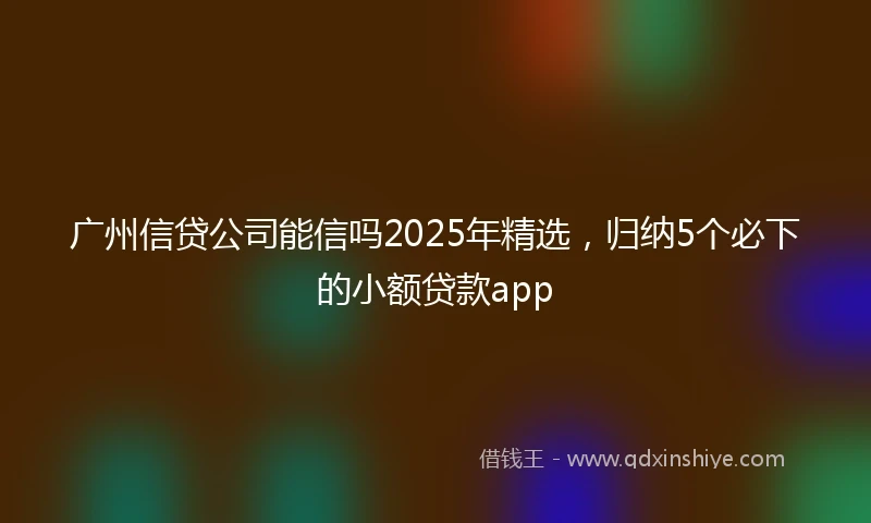 广州信贷公司能信吗2025年精选，归纳5个必下的小额贷款app