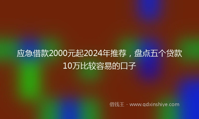 应急借款2000元起2024年推荐，盘点五个贷款10万比较容易的口子