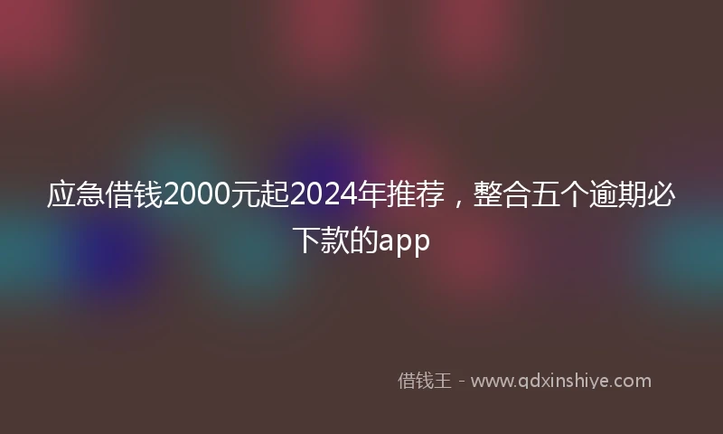 应急借钱2000元起2024年推荐，整合五个逾期必下款的app