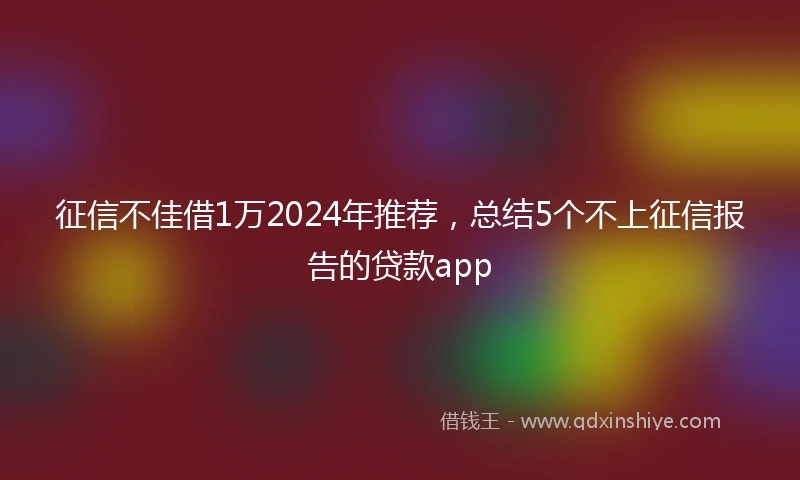 征信不佳借1万2024年推荐，总结5个不上征信报告的贷款app