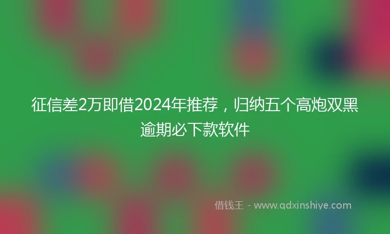 征信差2万即借2024年推荐，归纳五个高炮双黑逾期必下款软件