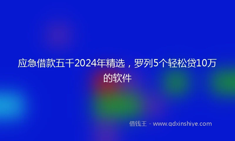 应急借款五千2024年精选，罗列5个轻松贷10万的软件