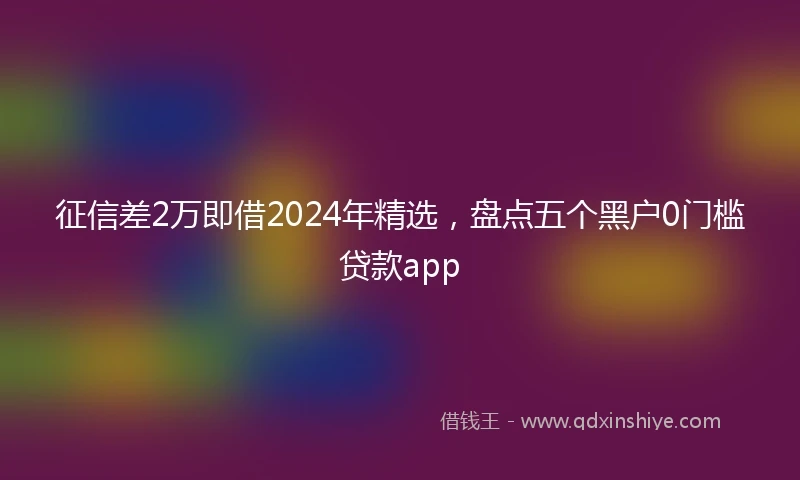 征信差2万即借2024年精选，盘点五个黑户0门槛贷款app
