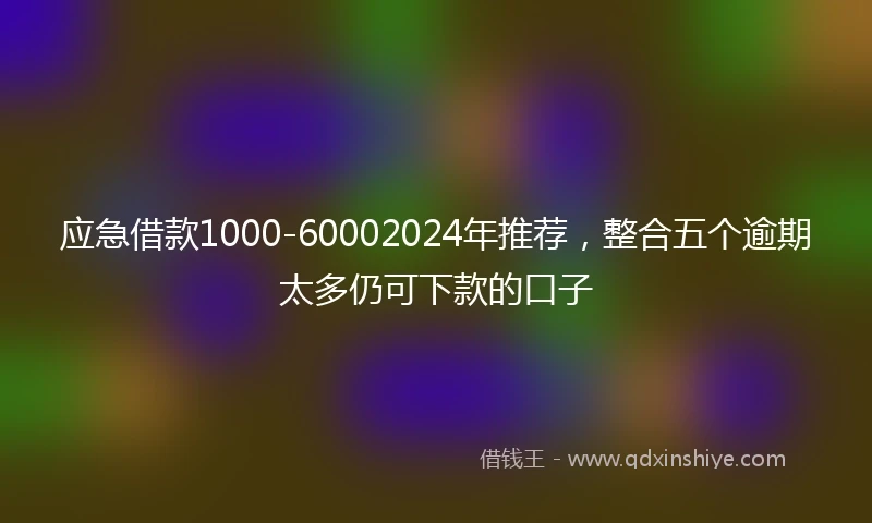应急借款1000-60002024年推荐，整合五个逾期太多仍可下款的口子