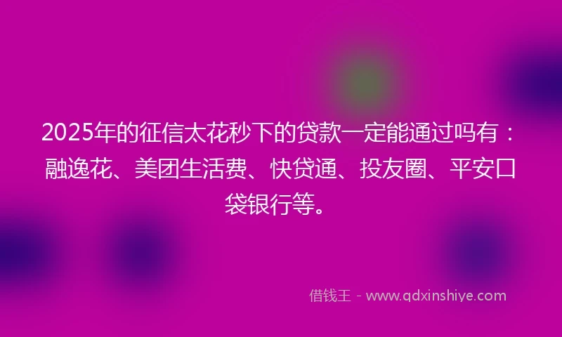 2025年的征信太花秒下的贷款一定能通过吗有：融逸花、美团生活费、快贷通、投友圈、平安口袋银行等。