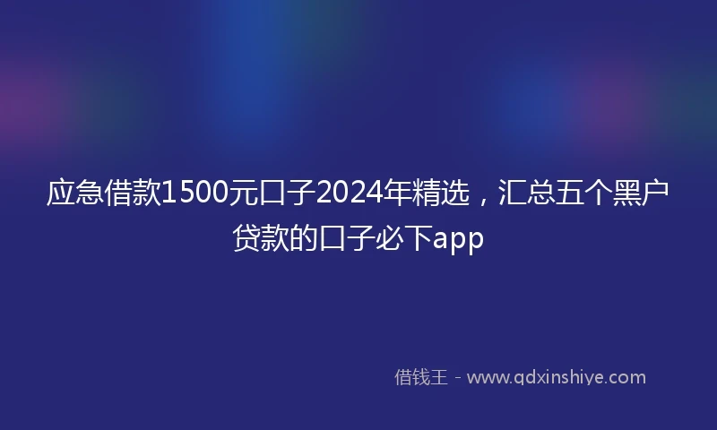 应急借款1500元口子2024年精选，汇总五个黑户贷款的口子必下app