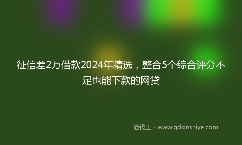 征信差2万借款2024年精选，整合5个综合评分不足也能下款的网贷